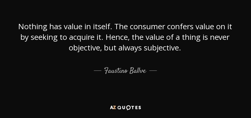 Nothing has value in itself. The consumer confers value on it by seeking to acquire it. Hence, the value of a thing is never objective, but always subjective. - Faustino Ballve