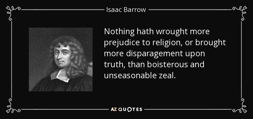 Nothing hath wrought more prejudice to religion, or brought more disparagement upon truth, than boisterous and unseasonable zeal. - Isaac Barrow