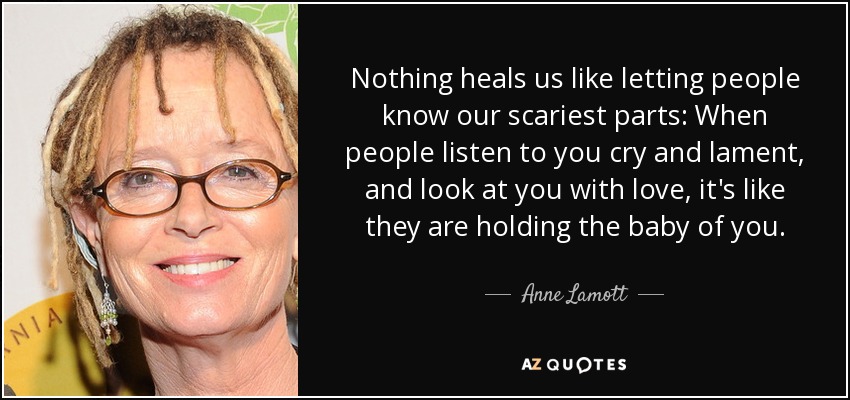Nothing heals us like letting people know our scariest parts: When people listen to you cry and lament, and look at you with love, it's like they are holding the baby of you. - Anne Lamott