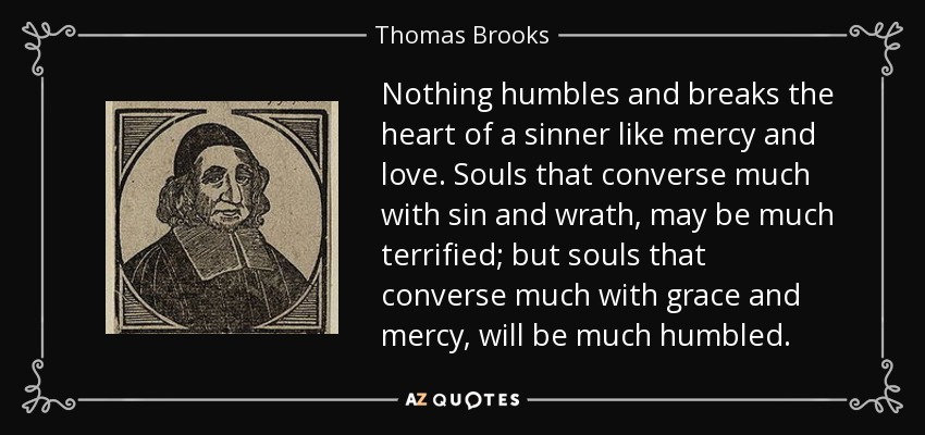 Nothing humbles and breaks the heart of a sinner like mercy and love. Souls that converse much with sin and wrath, may be much terrified; but souls that converse much with grace and mercy, will be much humbled. - Thomas Brooks