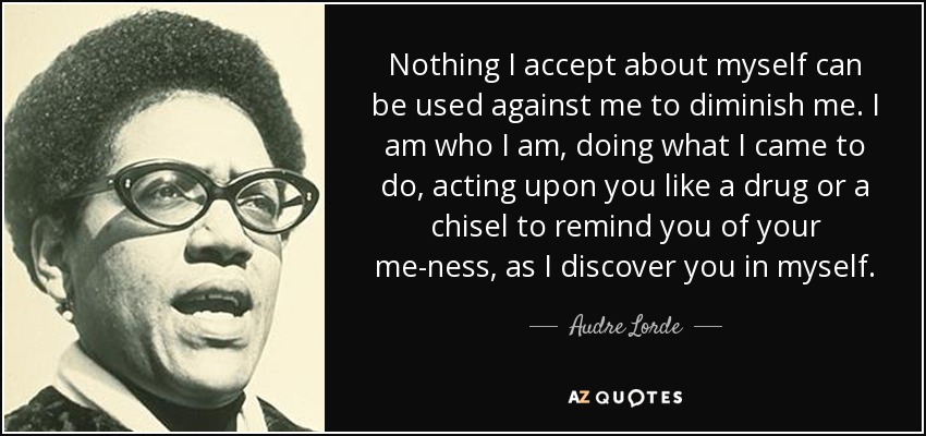 Nothing I accept about myself can be used against me to diminish me. I am who I am, doing what I came to do, acting upon you like a drug or a chisel to remind you of your me-ness, as I discover you in myself. - Audre Lorde