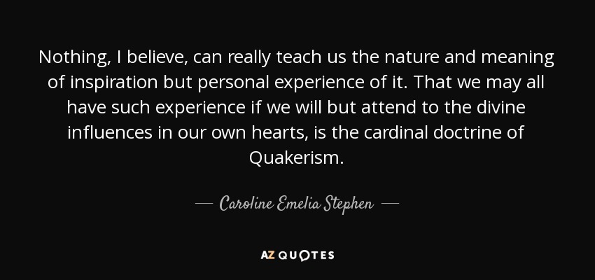 Nothing, I believe, can really teach us the nature and meaning of inspiration but personal experience of it. That we may all have such experience if we will but attend to the divine influences in our own hearts, is the cardinal doctrine of Quakerism. - Caroline Emelia Stephen