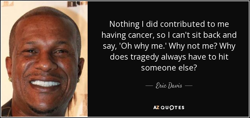 Nothing I did contributed to me having cancer, so I can't sit back and say, 'Oh why me.' Why not me? Why does tragedy always have to hit someone else? - Eric Davis