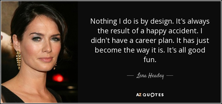Nothing I do is by design. It's always the result of a happy accident. I didn't have a career plan. It has just become the way it is. It's all good fun. - Lena Headey