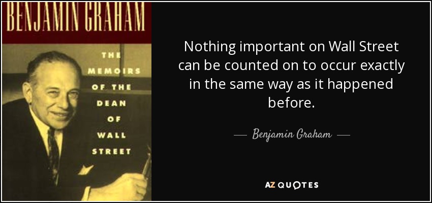 Nothing important on Wall Street can be counted on to occur exactly in the same way as it happened before. - Benjamin Graham