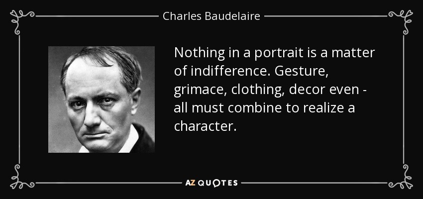 Nothing in a portrait is a matter of indifference. Gesture, grimace, clothing, decor even - all must combine to realize a character. - Charles Baudelaire