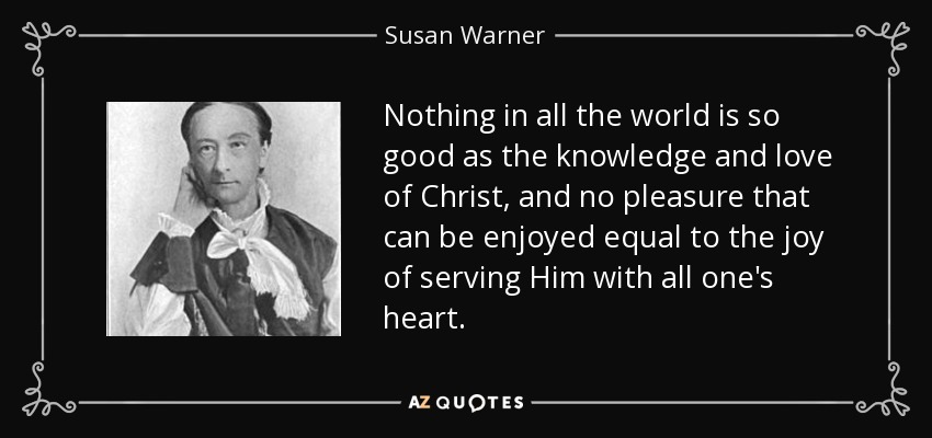 Nothing in all the world is so good as the knowledge and love of Christ, and no pleasure that can be enjoyed equal to the joy of serving Him with all one's heart. - Susan Warner