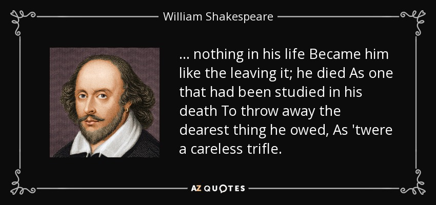 . . . nothing in his life Became him like the leaving it; he died As one that had been studied in his death To throw away the dearest thing he owed, As 'twere a careless trifle. - William Shakespeare