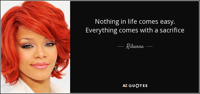 Nothing in life comes easy. Everything comes with a sacrifice - Rihanna