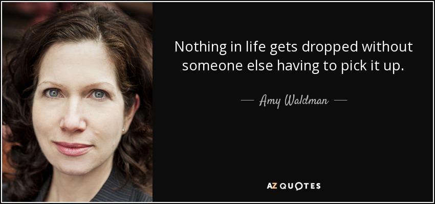 Nothing in life gets dropped without someone else having to pick it up. - Amy Waldman
