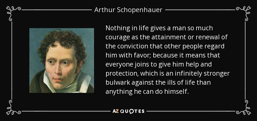 Nothing in life gives a man so much courage as the attainment or renewal of the conviction that other people regard him with favor; because it means that everyone joins to give him help and protection, which is an infinitely stronger bulwark against the ills of life than anything he can do himself. - Arthur Schopenhauer