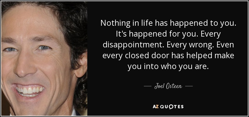 Nothing in life has happened to you. It's happened for you. Every disappointment. Every wrong. Even every closed door has helped make you into who you are. - Joel Osteen