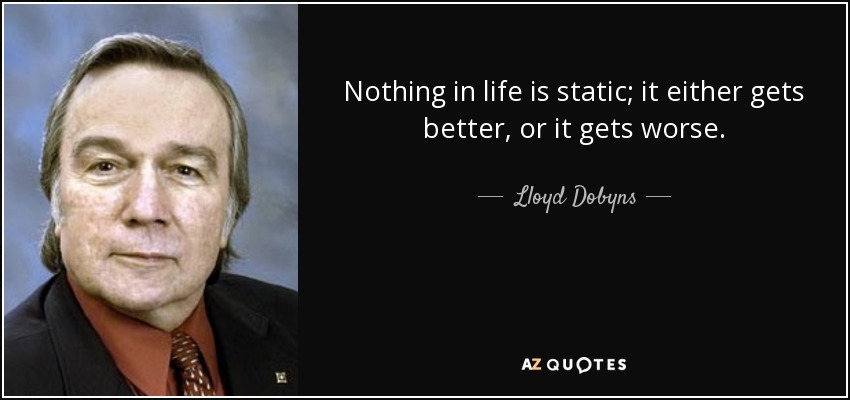 Nothing in life is static; it either gets better, or it gets worse. - Lloyd Dobyns
