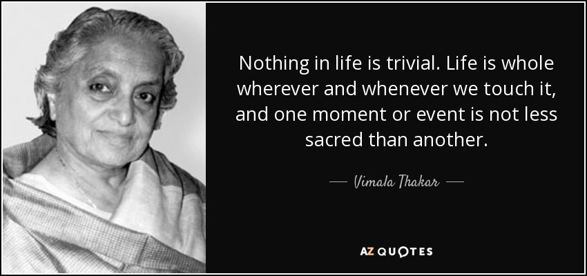 Nothing in life is trivial. Life is whole wherever and whenever we touch it, and one moment or event is not less sacred than another. - Vimala Thakar