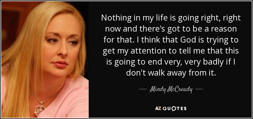 Nothing in my life is going right, right now and there's got to be a reason for that. I think that God is trying to get my attention to tell me that this is going to end very, very badly if I don't walk away from it. - Mindy McCready