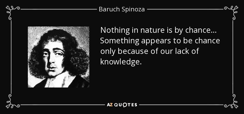 Nothing in nature is by chance... Something appears to be chance only because of our lack of knowledge. - Baruch Spinoza