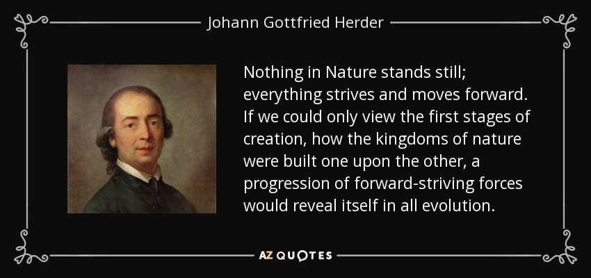 Nothing in Nature stands still; everything strives and moves forward. If we could only view the first stages of creation, how the kingdoms of nature were built one upon the other, a progression of forward-striving forces would reveal itself in all evolution. - Johann Gottfried Herder