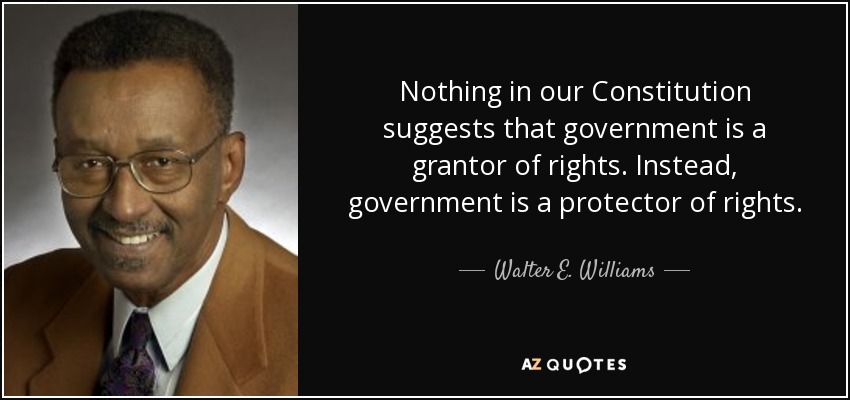Nothing in our Constitution suggests that government is a grantor of rights. Instead, government is a protector of rights. - Walter E. Williams