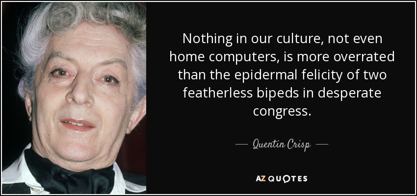 Nothing in our culture, not even home computers, is more overrated than the epidermal felicity of two featherless bipeds in desperate congress. - Quentin Crisp