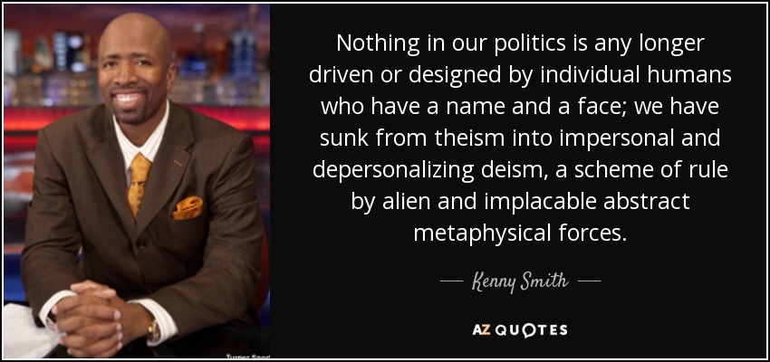 Nothing in our politics is any longer driven or designed by individual humans who have a name and a face; we have sunk from theism into impersonal and depersonalizing deism, a scheme of rule by alien and implacable abstract metaphysical forces. - Kenny Smith