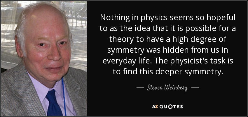 Nothing in physics seems so hopeful to as the idea that it is possible for a theory to have a high degree of symmetry was hidden from us in everyday life. The physicist's task is to find this deeper symmetry. - Steven Weinberg