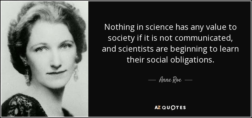 Nothing in science has any value to society if it is not communicated, and scientists are beginning to learn their social obligations. - Anne Roe