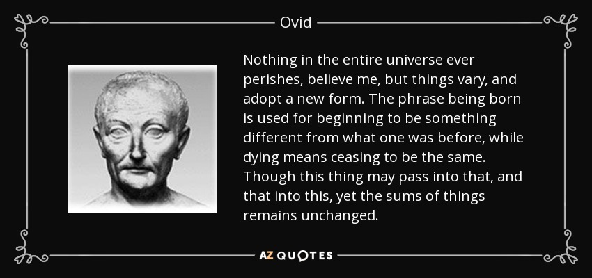 Nothing in the entire universe ever perishes, believe me, but things vary, and adopt a new form. The phrase being born is used for beginning to be something different from what one was before, while dying means ceasing to be the same. Though this thing may pass into that, and that into this, yet the sums of things remains unchanged. - Ovid