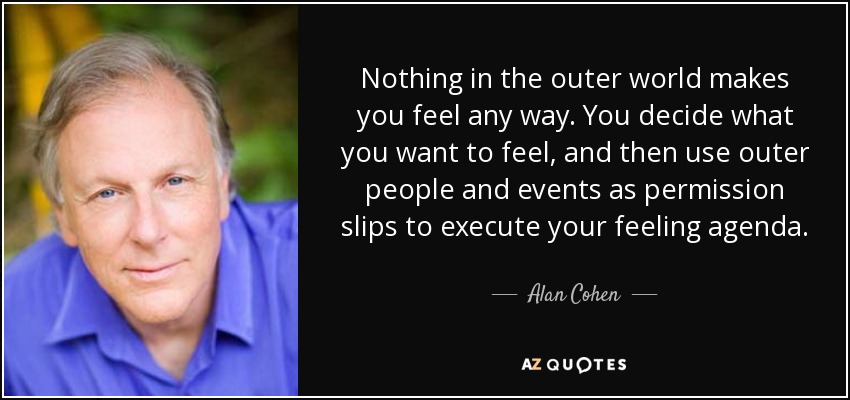 Nothing in the outer world makes you feel any way. You decide what you want to feel, and then use outer people and events as permission slips to execute your feeling agenda. - Alan Cohen