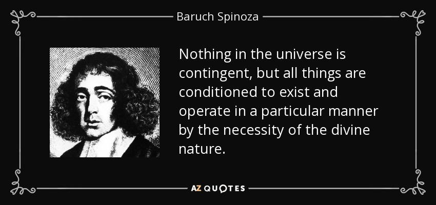 Nothing in the universe is contingent, but all things are conditioned to exist and operate in a particular manner by the necessity of the divine nature. - Baruch Spinoza