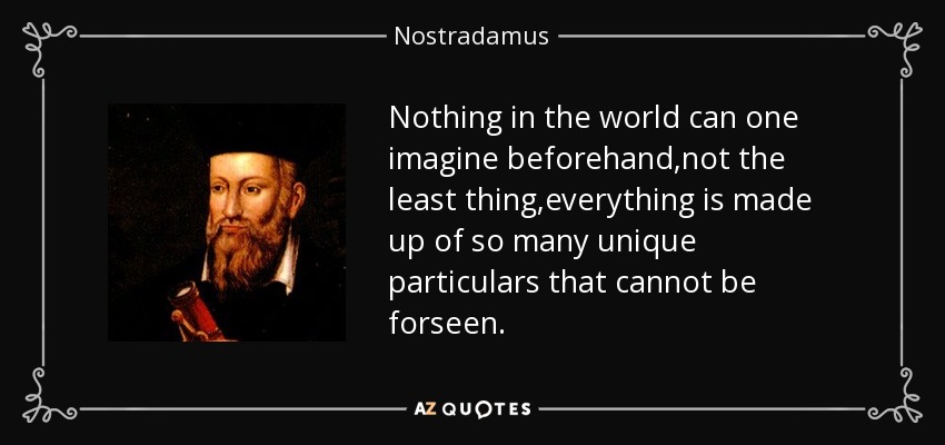 Nothing in the world can one imagine beforehand,not the least thing,everything is made up of so many unique particulars that cannot be forseen. - Nostradamus