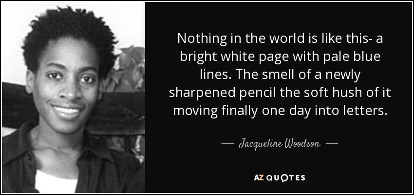 Nothing in the world is like this- a bright white page with pale blue lines. The smell of a newly sharpened pencil the soft hush of it moving finally one day into letters. - Jacqueline Woodson