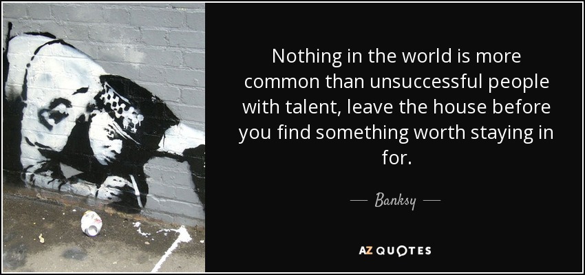 Nothing in the world is more common than unsuccessful people with talent, leave the house before you find something worth staying in for. - Banksy