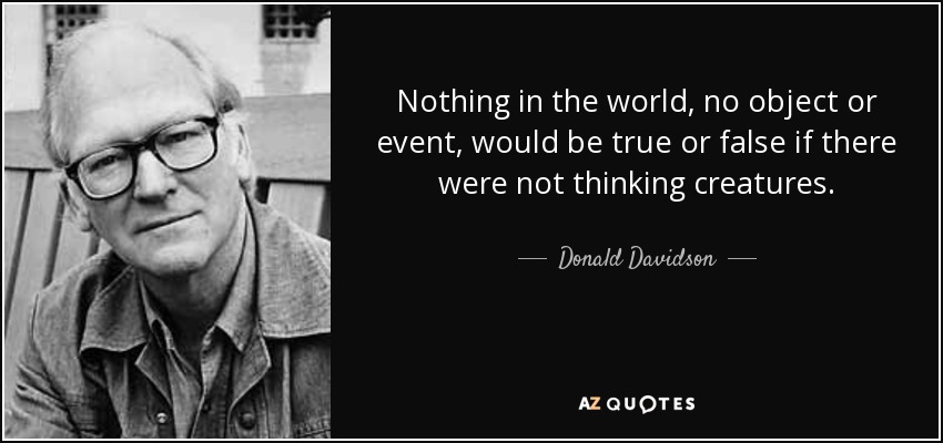 Nothing in the world, no object or event, would be true or false if there were not thinking creatures. - Donald Davidson