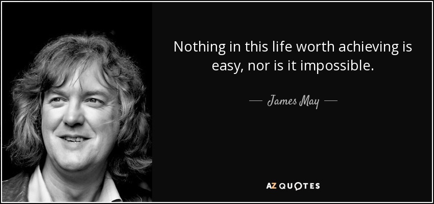 Nothing in this life worth achieving is easy, nor is it impossible. - James May