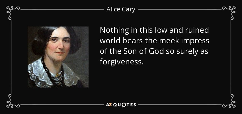 Nothing in this low and ruined world bears the meek impress of the Son of God so surely as forgiveness. - Alice Cary