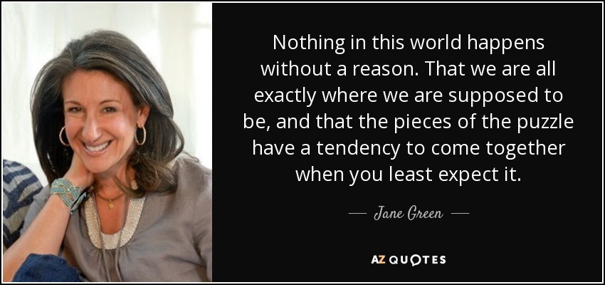 Nothing in this world happens without a reason. That we are all exactly where we are supposed to be, and that the pieces of the puzzle have a tendency to come together when you least expect it. - Jane Green