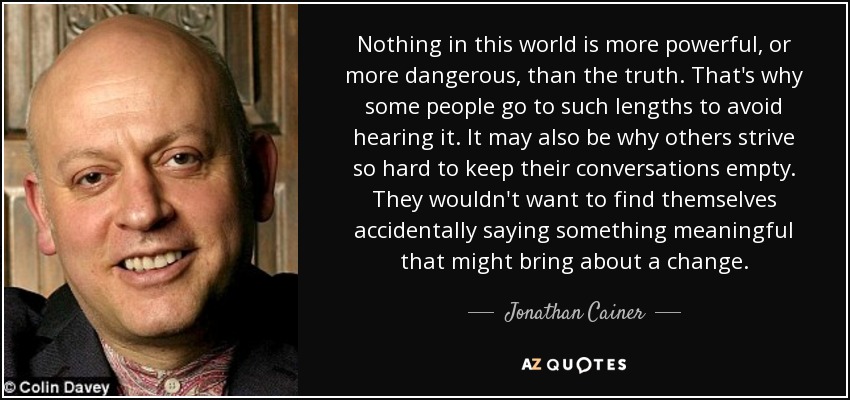 Nothing in this world is more powerful, or more dangerous, than the truth. That's why some people go to such lengths to avoid hearing it. It may also be why others strive so hard to keep their conversations empty. They wouldn't want to find themselves accidentally saying something meaningful that might bring about a change. - Jonathan Cainer