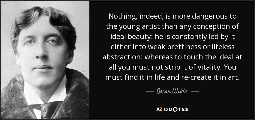 Nothing, indeed, is more dangerous to the young artist than any conception of ideal beauty: he is constantly led by it either into weak prettiness or lifeless abstraction: whereas to touch the ideal at all you must not strip it of vitality. You must find it in life and re-create it in art. - Oscar Wilde