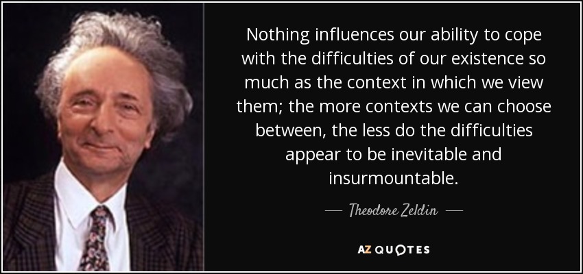 Nothing influences our ability to cope with the difficulties of our existence so much as the context in which we view them; the more contexts we can choose between, the less do the difficulties appear to be inevitable and insurmountable. - Theodore Zeldin