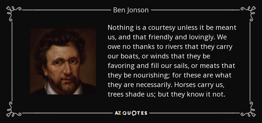Nothing is a courtesy unless it be meant us, and that friendly and lovingly. We owe no thanks to rivers that they carry our boats, or winds that they be favoring and fill our sails, or meats that they be nourishing; for these are what they are necessarily. Horses carry us, trees shade us; but they know it not. - Ben Jonson