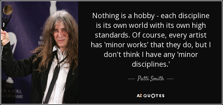 Nothing is a hobby - each discipline is its own world with its own high standards. Of course, every artist has 'minor works' that they do, but I don't think I have any 'minor disciplines.' - Patti Smith