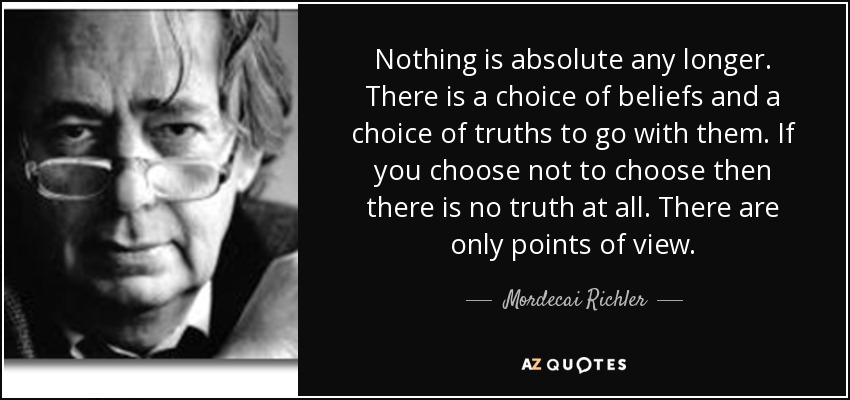 Nothing is absolute any longer. There is a choice of beliefs and a choice of truths to go with them. If you choose not to choose then there is no truth at all. There are only points of view. - Mordecai Richler