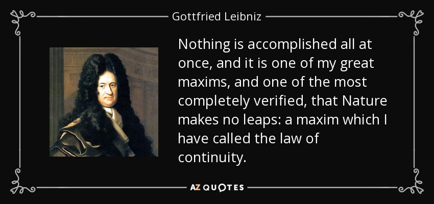 Nothing is accomplished all at once, and it is one of my great maxims, and one of the most completely verified, that Nature makes no leaps: a maxim which I have called the law of continuity. - Gottfried Leibniz