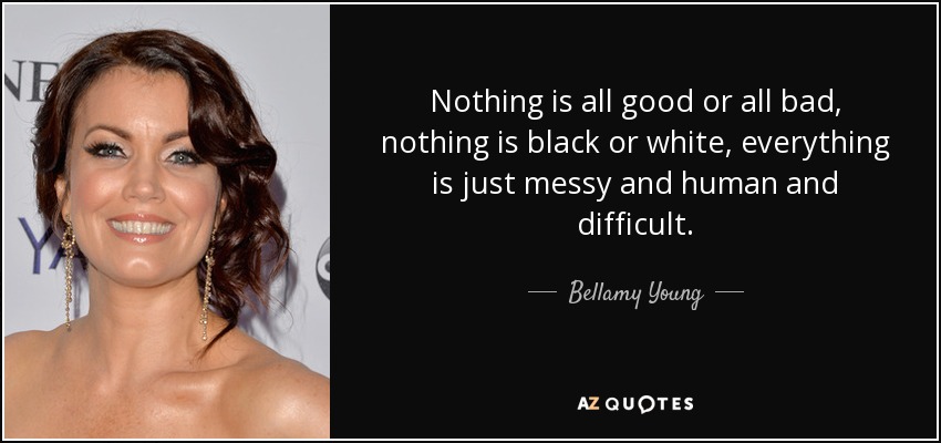 Nothing is all good or all bad, nothing is black or white, everything is just messy and human and difficult. - Bellamy Young