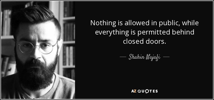 Nothing is allowed in public, while everything is permitted behind closed doors. - Shahin Najafi