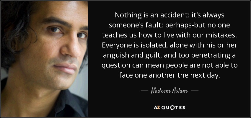 Nothing is an accident: it's always someone's fault; perhaps-but no one teaches us how to live with our mistakes. Everyone is isolated, alone with his or her anguish and guilt, and too penetrating a question can mean people are not able to face one another the next day. - Nadeem Aslam