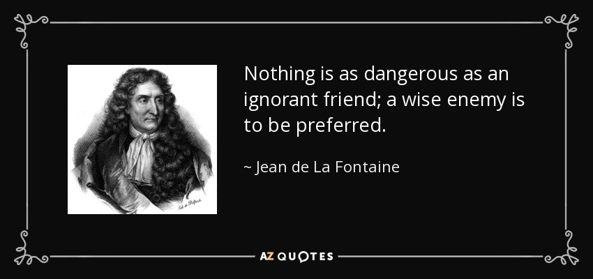 Nothing is as dangerous as an ignorant friend; a wise enemy is to be preferred. - Jean de La Fontaine