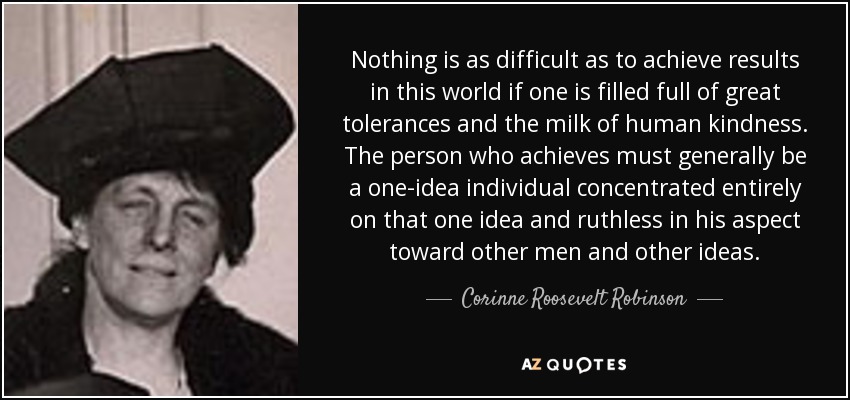 Nothing is as difficult as to achieve results in this world if one is filled full of great tolerances and the milk of human kindness. The person who achieves must generally be a one-idea individual concentrated entirely on that one idea and ruthless in his aspect toward other men and other ideas. - Corinne Roosevelt Robinson