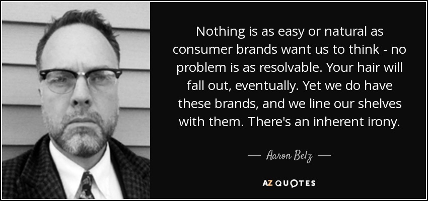 Nothing is as easy or natural as consumer brands want us to think - no problem is as resolvable. Your hair will fall out, eventually. Yet we do have these brands, and we line our shelves with them. There's an inherent irony. - Aaron Belz