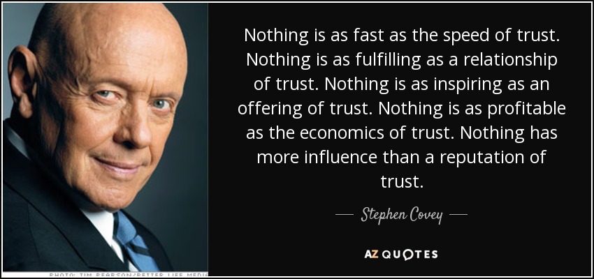 Nothing is as fast as the speed of trust. Nothing is as fulfilling as a relationship of trust. Nothing is as inspiring as an offering of trust. Nothing is as profitable as the economics of trust. Nothing has more influence than a reputation of trust. - Stephen Covey